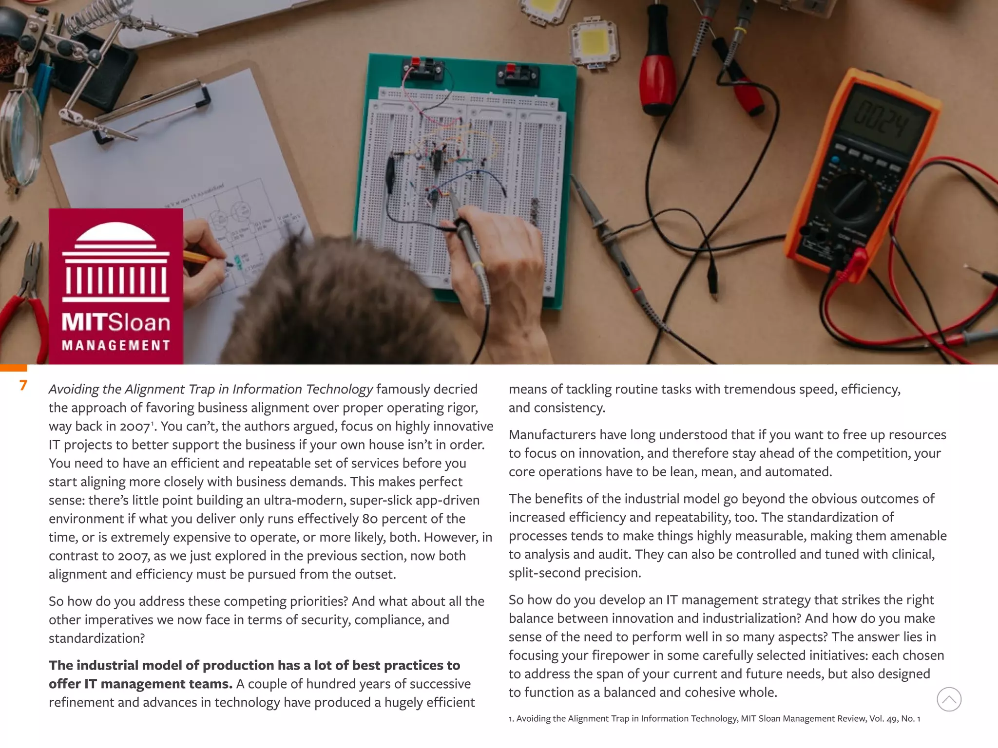 Avoiding the Alignment Trap in Information Technology famously decried
the approach of favoring business alignment over proper operating rigor,
way back in 20071
. You can’t, the authors argued, focus on highly innovative
IT projects to better support the business if your own house isn’t in order.
You need to have an efficient and repeatable set of services before you
start aligning more closely with business demands. This makes perfect
sense: there’s little point building an ultra-modern, super-slick app-driven
environment if what you deliver only runs effectively 80 percent of the
time, or is extremely expensive to operate, or more likely, both. However, in
contrast to 2007, as we just explored in the previous section, now both
alignment and efficiency must be pursued from the outset.
So how do you address these competing priorities? And what about all the
other imperatives we now face in terms of security, compliance, and
standardization?
The industrial model of production has a lot of best practices to
offer IT management teams. A couple of hundred years of successive
refinement and advances in technology have produced a hugely efficient
7 means of tackling routine tasks with tremendous speed, efficiency,
and consistency.
Manufacturers have long understood that if you want to free up resources
to focus on innovation, and therefore stay ahead of the competition, your
core operations have to be lean, mean, and automated.
The benefits of the industrial model go beyond the obvious outcomes of
increased efficiency and repeatability, too. The standardization of
processes tends to make things highly measurable, making them amenable
to analysis and audit. They can also be controlled and tuned with clinical,
split-second precision.
So how do you develop an IT management strategy that strikes the right
balance between innovation and industrialization? And how do you make
sense of the need to perform well in so many aspects? The answer lies in
focusing your firepower in some carefully selected initiatives: each chosen
to address the span of your current and future needs, but also designed
to function as a balanced and cohesive whole.
1. Avoiding the Alignment Trap in Information Technology, MIT Sloan Management Review, Vol. 49, No. 1
 