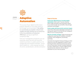 12
Adaptive
Automation
STRATEGY
The success of your digital transformation
program depends to a very large extent on
the strategic use of automation. The ability
to consistently accomplish critical tasks
rapidly and with minimal use of resources
is the very definition of industrial
efficiency—giving you significant
competitive edge.
From an IT management perspective, you can
drastically reduce the time and resources
needed to provision or update systems, or to
manage data and schedule workloads—across
diverse platforms—while enjoying new levels
of control, standardization, and documentation.
Steps to Success
Assess how effectively you currently exploit
automation: What is your IT process maturity?
Where might automation have the greatest impact?
Do you have the right roles and skills to fully leverage
automation technologies?
Come to grips with best practice and start simple:
Learn how to take proper advantage of automation by
working with experts in the field and then trialing your
efforts in one or two key domains.
Roll out a broader strategy: Target provisioning and
configuration, patching and compliance, scheduled
workloads, cloud management, and DevOps,
specifically.
Automation has long been the key to freeing up critical
resources to drive the organization forward in manu-
facturing and other industrial practices. By contrast,
the use of automation has been somewhat haphazard
for many IT departments. The age of digital business
demands that we rethink the role and value of
automation as core to how we operate.
 
