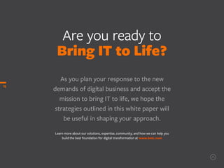 Are you ready to
Bring IT to Life?
As you plan your response to the new
demands of digital business and accept the
mission to bring IT to life, we hope the
strategies outlined in this white paper will
be useful in shaping your approach.
Learn more about our solutions, expertise, community, and how we can help you
build the best foundation for digital transformation at www.bmc.com
15
 