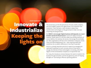 Innovate &
Industrialize
Keeping the
lights on
YOUR MANDATE TO
6
The recent focus on the disruptive forces of social, mobile, analytics,
and cloud (SMAC) systems has rightly drawn a lot of attention and
investment. There has been a valid mandate to adopt these
transformative technologies as they genuinely do create new ways
of working and doing business.
But SMAC is not enough: Digital business still depends on a much
broader spread of infrastructure—some of it highly innovative.
However, a great deal of it is the less visible, less exciting machinery of
service delivery: the switches, the servers, the storage, the workloads,
etc. Most organizations will have some combination of physical, virtual,
cloud, and hybrid deployments, too—each requiring subtle (and
sometimes not so subtle!) differences in how they’re operated.
All of it is critically important and all of it needs to be managed and
optimized if anything is to work correctly. And as if that weren’t
enough, the diversity of these technologies is increasing, while their
degree of interconnectedness multiplies at an exponential rate.
For many, this introduces a tension between the need to transform the
business through innovation, and the less glamorous work of “keeping
the lights on” and having an effective operating platform.
 