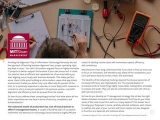 Avoiding the Alignment Trap in Information Technology famously decried
the approach of favoring business alignment over proper operating rigor,
way back in 20071
. You can’t, the authors argued, focus on highly innovative
IT projects to better support the business if your own house isn’t in order.
You need to have an efficient and repeatable set of services before you
start aligning more closely with business demands. This makes perfect
sense: there’s little point building an ultra-modern, super-slick app-driven
environment if what you deliver only runs effectively 80 percent of the
time, or is extremely expensive to operate, or more likely, both. However, in
contrast to 2007, as we just explored in the previous section, now both
alignment and efficiency must be pursued from the outset.
So how do you address these competing priorities? And what about all the
other imperatives we now face in terms of security, compliance, and
standardization?
The industrial model of production has a lot of best practices to
offer IT management teams. A couple of hundred years of successive
refinement and advances in technology have produced a hugely efficient
7 means of tackling routine tasks with tremendous speed, efficiency,
and consistency.
Manufacturers have long understood that if you want to free up resources
to focus on innovation, and therefore stay ahead of the competition, your
core operations have to be lean, mean, and automated.
The benefits of the industrial model go beyond the obvious outcomes of
increased efficiency and repeatability, too. The standardization of
processes tends to make things highly measurable, making them amenable
to analysis and audit. They can also be controlled and tuned with clinical,
split-second precision.
So how do you develop an IT management strategy that strikes the right
balance between innovation and industrialization? And how do you make
sense of the need to perform well in so many aspects? The answer lies in
focusing your firepower in some carefully selected initiatives: each chosen
to address the span of your current and future needs, but also designed
to function as a balanced and cohesive whole.
1. Avoiding the Alignment Trap in Information Technology, MIT Sloan Management Review, Vol. 49, No. 1
 