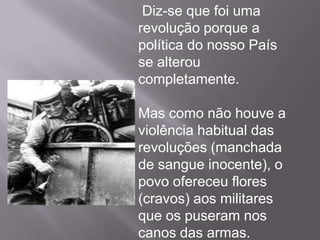  Em vez de balas, que matam, havia flores por todo o lado, significando o renascer da vida e a mudança!    O povo português fez esta revolução porque não estava contente com o governo de Marcelo Caetano, que seguiu a política de Salazar (o Estado Novo), que era uma ditadura. Esta forma de governo sem liberdade durou cerca de 48 anos!António de Oliveira Salazar