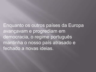 Enquanto os outros países da Europa avançavam e progrediam em democracia, o regime português mantinha o nosso país atrasado e fechado a novas ideias.