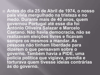 Com o 25 de Abril, mudou muita coisa no nosso país. Acabou a ditadura e começou a democracia. O povo português passou a ter liberdade devido a uma revolução, a Revolução dos Cravos. O povo saiu à rua para comemorar a festa da Democracia com os soldados que nos libertaram da Ditadura. Toda a gente se abraçava. Os soldados colocaram cravos nos canos das suas espingardas, simbolizando uma mudança pacífica de regime. Muitos distribuíam cravos vermelhos. 