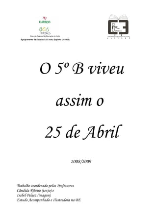 O 5º B viveu
                      assim o
                25 de Abril
                                2008/2009



Trabalho coordenado pelas Professoras
Cândida Ribeiro (texto) e
Isabel Pelaez (imagem)
Estudo Acompanhado e Ilustradora na BE
 