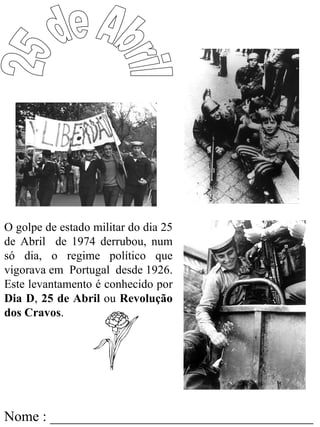 O golpe de estado militar do dia 25
de Abril de 1974 derrubou, num
só dia, o regime político que
vigorava em Portugal desde 1926.
Este levantamento é conhecido por
Dia D, 25 de Abril ou Revolução
dos Cravos.




Nome : _____________________________________
 