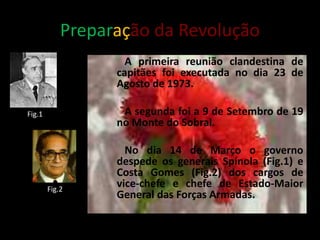 Preparação da Revolução
A primeira reunião clandestina de
capitães foi executada no dia 23 de
Agosto de 1973.
A segunda foi a 9 de Setembro de 19
no Monte do Sobral.
No dia 14 de Março o governo
despede os generais Spínola (Fig.1) e
Costa Gomes (Fig.2) dos cargos de
vice-chefe e chefe de Estado-Maior
General das Forças Armadas.
Fig.1
Fig.2
 