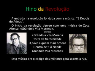 Hino da Revolução
A entrada na revolução foi dada com a música: “E Depois
do Adeus”.
O início da revolução deu-se com uma música de Zeca
Afonso: «Grândola Vila Morena».
(Refrão)
«Grândola Vila Morena
Terra da fraternidade
O povo é quem mais ordena
Dentro de ti ó cidade
Grândola Vila Morena»
Esta música era o código dos militares para saírem à rua.
 