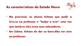 As características do Estado Novo
* Na província, os alunos tinham que pedir a
bênção ao professor e “beijar a mão” uma vez
que também eles eram seus educadores.
* Em Lisboa, tinham de dar os bons-dias em coro
ao professor.
 