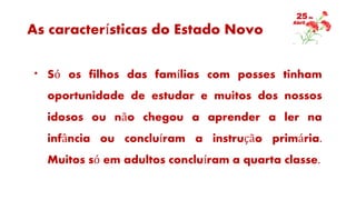 As características do Estado Novo
* Só os filhos das famílias com posses tinham
oportunidade de estudar e muitos dos nossos
idosos ou não chegou a aprender a ler na
infância ou concluíram a instrução primária.
Muitos só em adultos concluíram a quarta classe.
 
