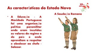 As características do Estado Novo
* A Educação - A
Mocidade Portuguesa
foi uma organização
política paramilitar
onde eram incutidos
os valores do regime e
do país e onde
aprendiam a respeitar
e obedecer ao chefe -
Salazar.
A Saudação Romana
 