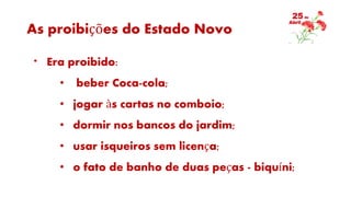 As proibições do Estado Novo
* Era proibido:
• beber Coca-cola;
• jogar às cartas no comboio;
• dormir nos bancos do jardim;
• usar isqueiros sem licença;
• o fato de banho de duas peças - biquíni;
 