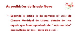 As proibições do Estado Novo
* Segundo o artigo 48 da portaria n.º 69035 da
Câmara Municipal de Lisboa, datada de 1953,
aquele que fosse apanhado de “ mão na mão”
era multado em 2$50 - cerca de 0,0125€ ;
 