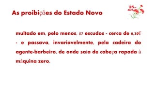 As proibições do Estado Novo
multado em, pelo menos, 57 escudos - cerca de 0,30€
- e passava, invariavelmente, pela cadeira do
agente-barbeiro, de onde saía de cabeça rapada à
máquina zero.
 