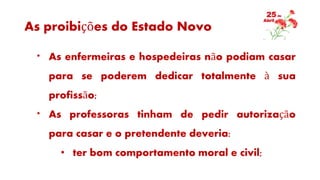 As proibições do Estado Novo
* As enfermeiras e hospedeiras não podiam casar
para se poderem dedicar totalmente à sua
profissão;
* As professoras tinham de pedir autorização
para casar e o pretendente deveria:
• ter bom comportamento moral e civil;
 