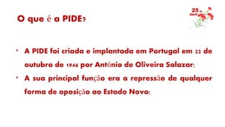 O que é a PIDE?
* A PIDE foi criada e implantada em Portugal em 22 de
outubro de 1946 por António de Oliveira Salazar;
* A sua principal função era a repressão de qualquer
forma de oposição ao Estado Novo;
 