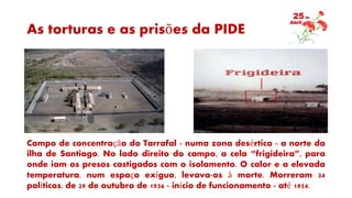 As torturas e as prisões da PIDE
Campo de concentração do Tarrafal - numa zona desértica - a norte da
ilha de Santiago. No lado direito do campo, a cela “frigideira”, para
onde iam os presos castigados com o isolamento. O calor e a elevada
temperatura, num espaço exíguo, levava-os à morte. Morreram 34
políticos, de 29 de outubro de 1936 - início de funcionamento - até 1954.
 