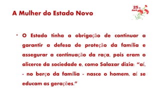 A Mulher do Estado Novo
* O Estado tinha a obrigação de continuar a
garantir a defesa de proteção da família e
assegurar a continuação da raça, pois eram o
alicerce da sociedade e, como Salazar dizia: “aí,
- no berço da família - nasce o homem, aí se
educam as gerações.”
 