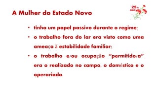 A Mulher do Estado Novo
• tinha um papel passivo durante o regime;
• o trabalho fora do lar era visto como uma
ameaça à estabilidade familiar;
• o trabalho e/ou ocupação “permitido/a”
era o realizado no campo, o doméstico e o
operariado.
 
