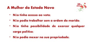 A Mulher do Estado Novo
* Não tinha acesso ao voto;
* Não podia trabalhar sem a ordem do marido;
* Não tinha possibilidade de exercer qualquer
cargo político;
* Não podia mexer na sua propriedade;
 