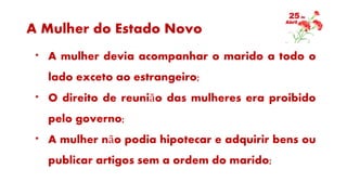 A Mulher do Estado Novo
* A mulher devia acompanhar o marido a todo o
lado exceto ao estrangeiro;
* O direito de reunião das mulheres era proibido
pelo governo;
* A mulher não podia hipotecar e adquirir bens ou
publicar artigos sem a ordem do marido;
 