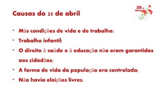 Causas do 25 de abril
* Más condições de vida e de trabalho;
* Trabalho infantil;
* O direito à saúde e à educação não eram garantidos
aos cidadãos;
* A forma de vida da população era controlada;
* Não havia eleições livres.
 