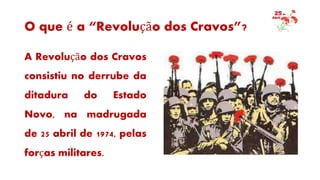 O que é a “Revolução dos Cravos”?
A Revolução dos Cravos
consistiu no derrube da
ditadura do Estado
Novo, na madrugada
de 25 abril de 1974, pelas
forças militares.
 