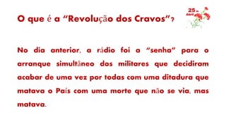 O que é a “Revolução dos Cravos”?
No dia anterior, a rádio foi a “senha” para o
arranque simultâneo dos militares que decidiram
acabar de uma vez por todas com uma ditadura que
matava o País com uma morte que não se via, mas
matava.
 