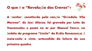 O que é a “Revolução dos Cravos”?
A "senha", constituída pela canção “Grândola, Vila
Morena”, de José Afonso, foi gravada por Leite de
Vasconcelos e posta no ar por Manuel Tomás, no
âmbito do programa “Limite” da Rádio Renascença, à
meia-noite e vinte, antecedida da leitura da sua
primeira quadra.
 