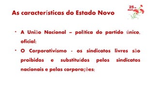 As características do Estado Novo
* A União Nacional – política do partido único,
oficial;
* O Corporativismo - os sindicatos livres são
proibidos e substituídos pelos sindicatos
nacionais e pelas corporações;
 