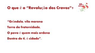 O que é a “Revolução dos Cravos”?
“Grândola, vila morena
Terra da fraternidade,
O povo é quem mais ordena
Dentro de ti, ó cidade”.
 