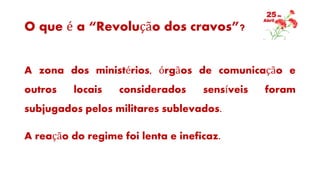 O que é a “Revolução dos cravos”?
A zona dos ministérios, órgãos de comunicação e
outros locais considerados sensíveis foram
subjugados pelos militares sublevados.
A reação do regime foi lenta e ineficaz.
 