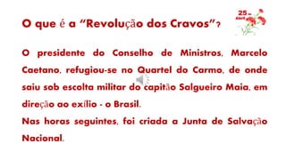 O que é a “Revolução dos Cravos”?
O presidente do Conselho de Ministros, Marcelo
Caetano, refugiou-se no Quartel do Carmo, de onde
saiu sob escolta militar do capitão Salgueiro Maia, em
direção ao exílio - o Brasil.
Nas horas seguintes, foi criada a Junta de Salvação
Nacional.
 