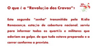 O que é a “Revolução dos Cravos”?
Esta segunda “senha” transmitida pela Rádio
Renascença, estação de cobertura nacional, serviu
para informar todos os quartéis e militares que
aderiam ao golpe, de que tudo estava preparado e a
correr conforme o previsto.
 