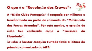 O que é a “Revolução dos Cravos”?
A “Rádio Clube Português” é ocupada por militares e
transformada no posto de comando do “Movimento
das Forças Armadas”. Por este motivo, a estação de
rádio fica conhecida como a “Emissora da
Liberdade”.
Às 04h26 o locutor Joaquim Furtado fazia a leitura do
primeiro comunicado do MFA.
 