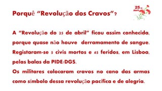 Porquê “Revolução dos Cravos”?
A “Revolução do 25 de abril” ficou assim conhecida,
porque quase não houve derramamento de sangue.
Registaram-se 5 civis mortos e 45 feridos, em Lisboa,
pelas balas da PIDE/DGS.
Os militares colocaram cravos no cano das armas
como símbolo dessa revolução pacífica e de alegria.
 