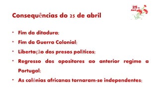 Consequências do 25 de abril
* Fim da ditadura;
* Fim da Guerra Colonial;
* Libertação dos presos políticos;
* Regresso dos opositores ao anterior regime a
Portugal;
* As colónias africanas tornaram-se independentes;
 
