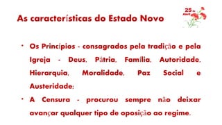 As características do Estado Novo
* Os Princípios - consagrados pela tradição e pela
Igreja - Deus, Pátria, Família, Autoridade,
Hierarquia, Moralidade, Paz Social e
Austeridade;
* A Censura - procurou sempre não deixar
avançar qualquer tipo de oposição ao regime.
 
