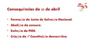 Consequências do 25 de abril
* Formação da Junta de Salvação Nacional;
* Abolição da censura;
* Extinção da PIDE;
* Criação da 1ª Constituição democrática.
 