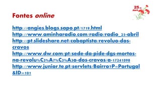 Fontes online
http://angies.blogs.sapo.pt/1719.html
http://www.aminharadio.com/radio/radio_25-abril
http://pt.slideshare.net/cabaptista/revoluo-dos-
cravos
http://www.dw.com/pt/sede-da-pide-dgs-mortos-
na-revolu%C3%A7%C3%A3o-dos-cravos/a-17241098
http://www.junior.te.pt/servlets/Bairro?P=Portugal
&ID=101
 