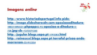 Imagens online
http://www.historiadeportugal.info/pide/
http://image.slidesharecdn.com/oposiaoaditadura-
100511094531-phpapp02/95/oposiao-a-ditadura-5-
728.jpg?cb=1273571245
http://jugular.blogs.sapo.pt/1793383.html
http://roinesxxi.blogs.sapo.pt/tarrafal-prisao-onde-
morreram-32-915354
 