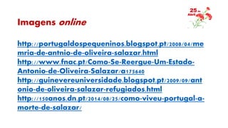 Imagens online
http://portugaldospequeninos.blogspot.pt/2008/04/me
mria-de-antnio-de-oliveira-salazar.html
http://www.fnac.pt/Como-Se-Reergue-Um-Estado-
Antonio-de-Oliveira-Salazar/a175640
http://guinevereuniversidade.blogspot.pt/2009/09/ant
onio-de-oliveira-salazar-refugiados.html
http://150anos.dn.pt/2014/08/25/como-viveu-portugal-a-
morte-de-salazar/
 