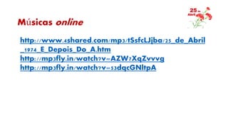 Músicas online
http://www.4shared.com/mp3/tSsfcLJjba/25_de_Abril
_1974_E_Depois_Do_A.htm
http://mp3fly.in/watch?v=AZW7XqZvvvg
http://mp3fly.in/watch?v=53dqcGNltpA
 