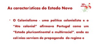 As características do Estado Novo
* O Colonialismo - uma política colonialista e o
“Ato colonial” afirmava Portugal como um
“Estado pluricontinental e multirracial”, onde as
colónias serviam de propaganda do regime e
 