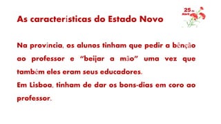 As características do Estado Novo
Na província, os alunos tinham que pedir a bênção
ao professor e “beijar a mão” uma vez que
também eles eram seus educadores.
Em Lisboa, tinham de dar os bons-dias em coro ao
professor.
 