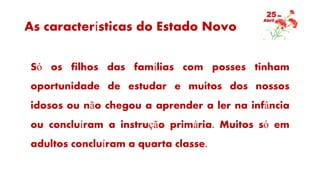 As características do Estado Novo
Só os filhos das famílias com posses tinham
oportunidade de estudar e muitos dos nossos
idosos ou não chegou a aprender a ler na infância
ou concluíram a instrução primária. Muitos só em
adultos concluíram a quarta classe.
 