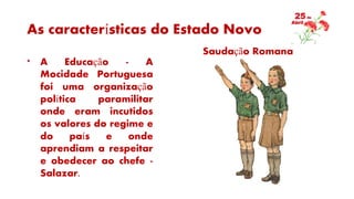 As características do Estado Novo
* A Educação - A
Mocidade Portuguesa
foi uma organização
política paramilitar
onde eram incutidos
os valores do regime e
do país e onde
aprendiam a respeitar
e obedecer ao chefe -
Salazar.
Saudação Romana
 