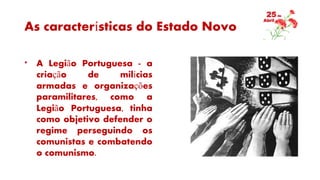 As características do Estado Novo
* A Legião Portuguesa - a
criação de milícias
armadas e organizações
paramilitares, como a
Legião Portuguesa, tinha
como objetivo defender o
regime perseguindo os
comunistas e combatendo
o comunismo.
 