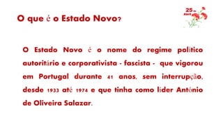 O que é o Estado Novo?
O Estado Novo é o nome do regime político
autoritário e corporativista - fascista - que vigorou
em Portugal durante 41 anos, sem interrupção,
desde 1933 até 1974 e que tinha como líder António
de Oliveira Salazar.
 