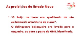As proibições do Estado Novo
* "O beijo na boca era qualificado de ato
exibicionista atentatório da moral”.
O delinquente beijoqueiro era levado para a
esquadra, ou para o posto da GNR, identificado,
 